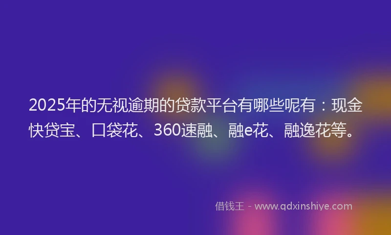 2025年的无视逾期的贷款平台有哪些呢有：现金快贷宝、口袋花、360速融、融e花、融逸花等。