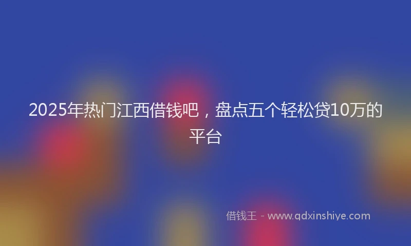 2025年热门江西借钱吧，盘点五个轻松贷10万的平台