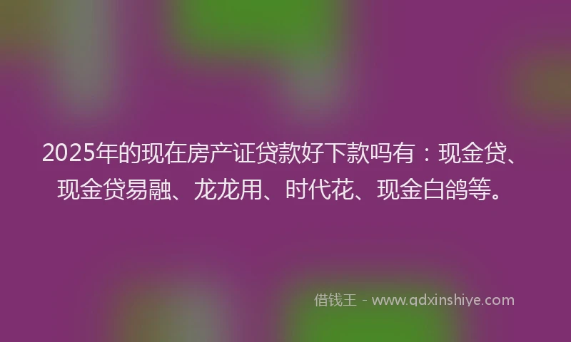 2025年的现在房产证贷款好下款吗有：现金贷、现金贷易融、龙龙用、时代花、现金白鸽等。