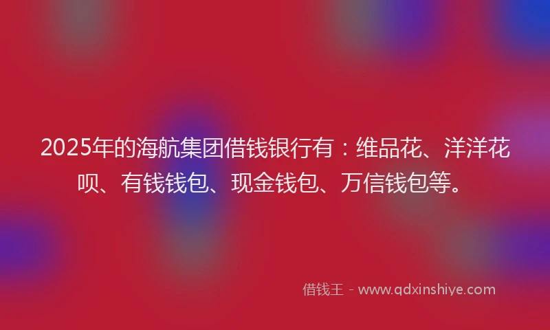 2025年的海航集团借钱银行有：维品花、洋洋花呗、有钱钱包、现金钱包、万信钱包等。