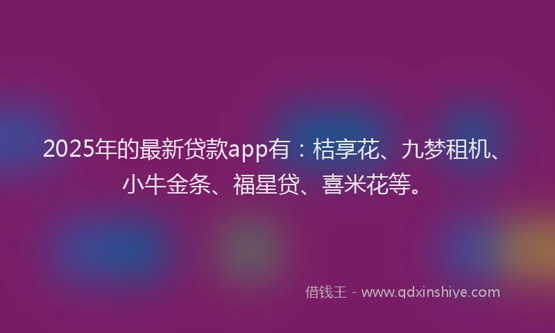 2025年的最新贷款app有：桔享花、九梦租机、小牛金条、福星贷、喜米花等。