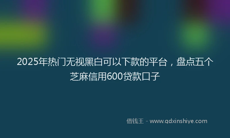 2025年热门无视黑白可以下款的平台，盘点五个芝麻信用600贷款口子
