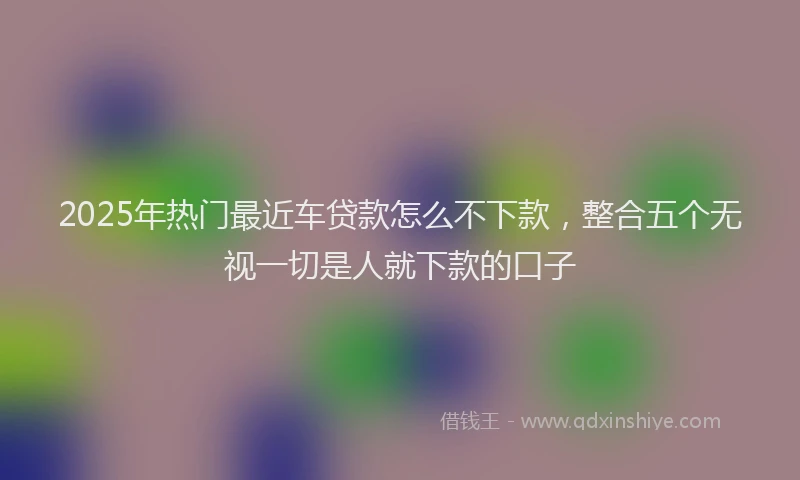 2025年热门最近车贷款怎么不下款，整合五个无视一切是人就下款的口子
