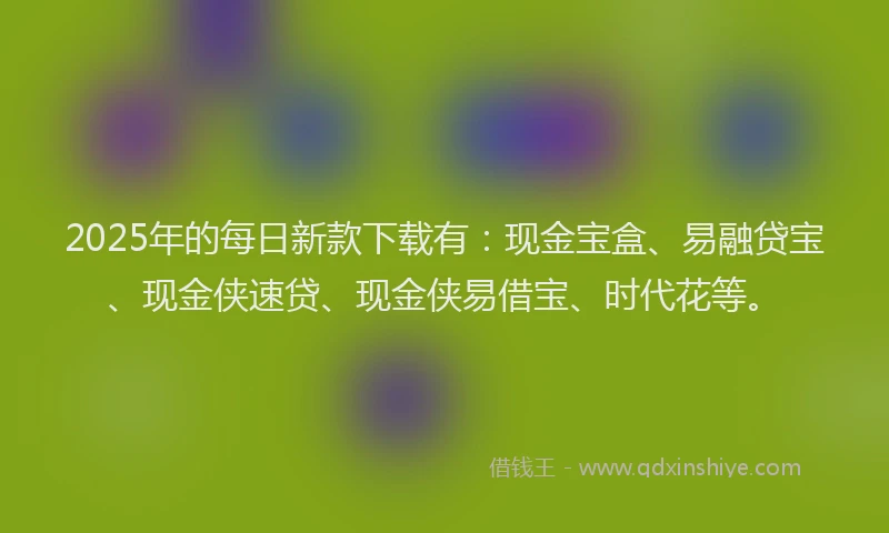 2025年的每日新款下载有：现金宝盒、易融贷宝、现金侠速贷、现金侠易借宝、时代花等。