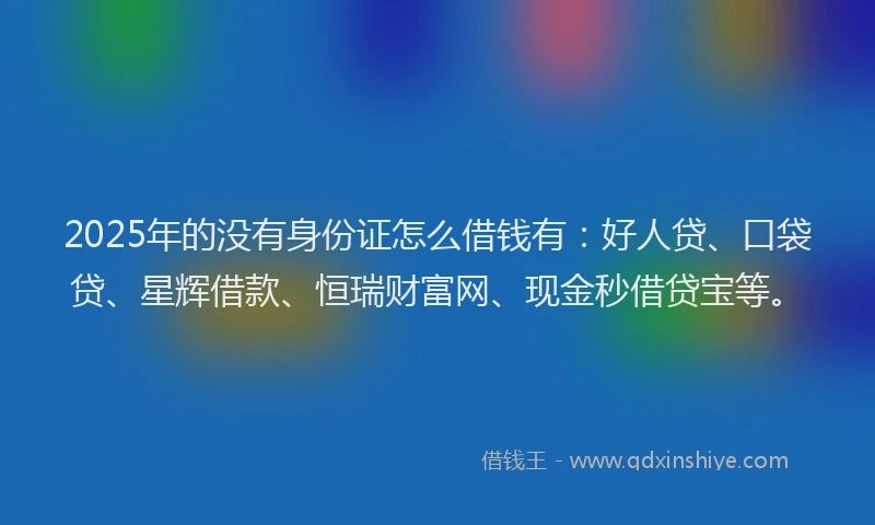 2025年的没有身份证怎么借钱有：好人贷、口袋贷、星辉借款、恒瑞财富网、现金秒借贷宝等。
