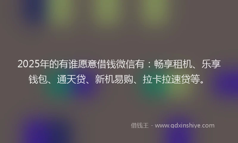 2025年的有谁愿意借钱微信有：畅享租机、乐享钱包、通天贷、新机易购、拉卡拉速贷等。