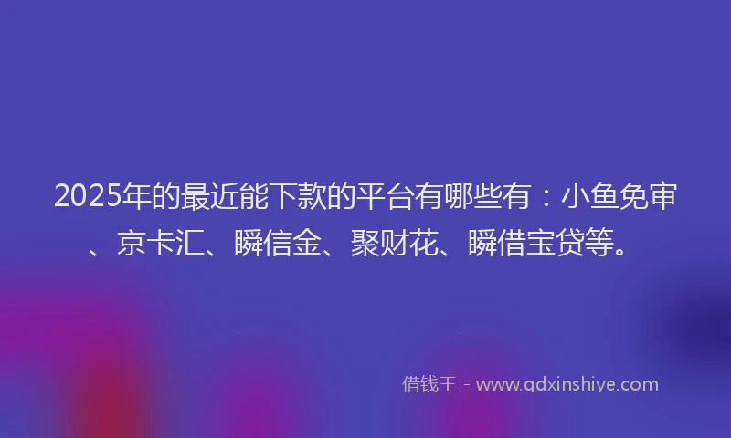2025年的最近能下款的平台有哪些有：小鱼免审、京卡汇、瞬信金、聚财花、瞬借宝贷等。
