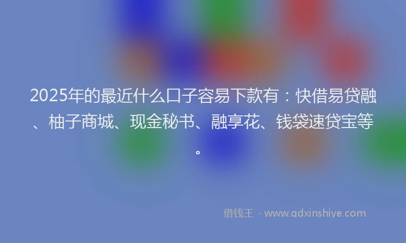 2025年的最近什么口子容易下款有：快借易贷融、柚子商城、现金秘书、融享花、钱袋速贷宝等。