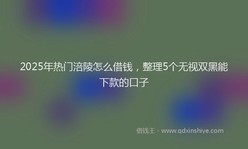2025年热门涪陵怎么借钱，整理5个无视双黑能下款的口子