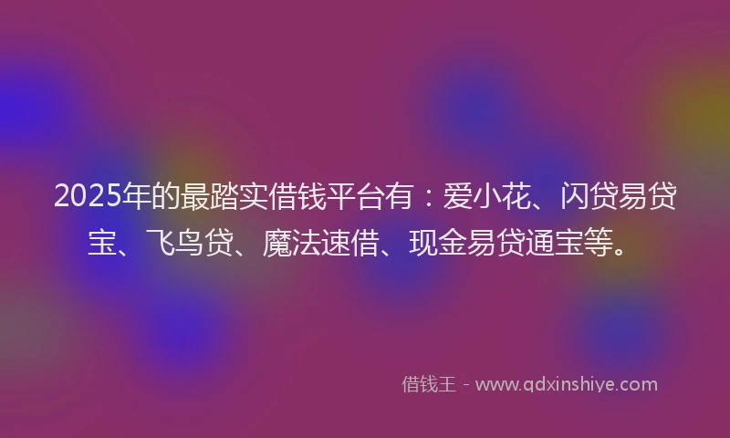 2025年的最踏实借钱平台有：爱小花、闪贷易贷宝、飞鸟贷、魔法速借、现金易贷通宝等。