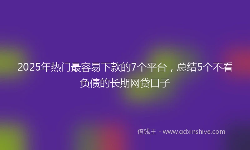 2025年热门最容易下款的7个平台，总结5个不看负债的长期网贷口子