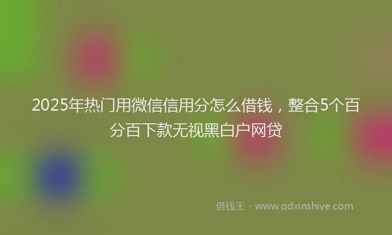 2025年热门用微信信用分怎么借钱，整合5个百分百下款无视黑白户网贷