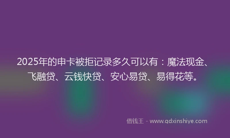 2025年的申卡被拒记录多久可以有：魔法现金、飞融贷、云钱快贷、安心易贷、易得花等。