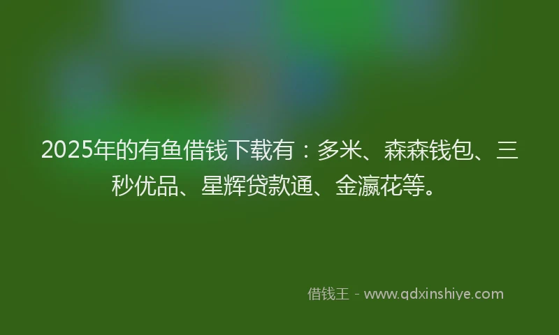 2025年的有鱼借钱下载有：多米、森森钱包、三秒优品、星辉贷款通、金瀛花等。