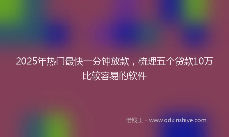 2025年热门最快一分钟放款，梳理五个贷款10万比较容易的软件