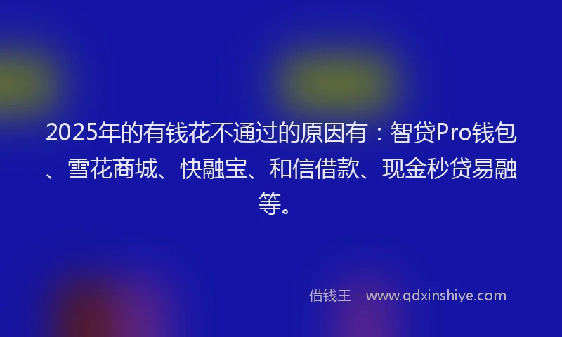 2025年的有钱花不通过的原因有：智贷Pro钱包、雪花商城、快融宝、和信借款、现金秒贷易融等。
