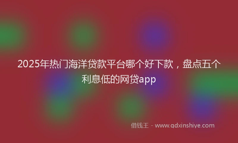 2025年热门海洋贷款平台哪个好下款，盘点五个利息低的网贷app
