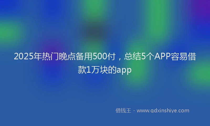 2025年热门晚点备用500付，总结5个APP容易借款1万块的app