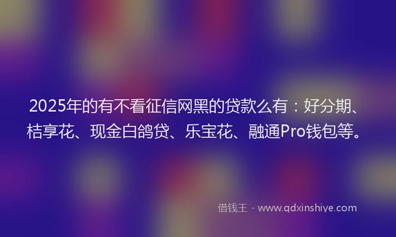 2025年的有不看征信网黑的贷款么有：好分期、桔享花、现金白鸽贷、乐宝花、融通Pro钱包等。