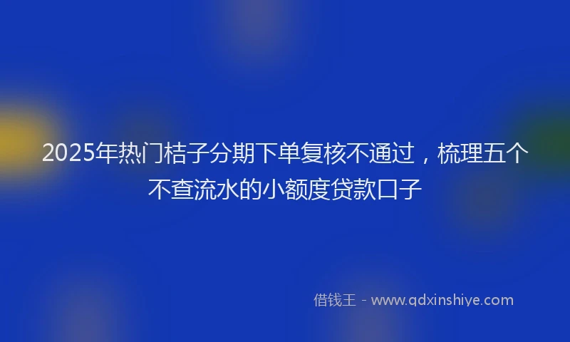 2025年热门桔子分期下单复核不通过，梳理五个不查流水的小额度贷款口子