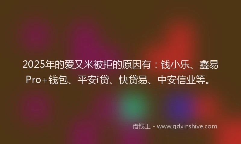 2025年的爱又米被拒的原因有：钱小乐、鑫易Pro+钱包、平安i贷、快贷易、中安信业等。