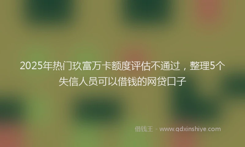 2025年热门玖富万卡额度评估不通过，整理5个失信人员可以借钱的网贷口子