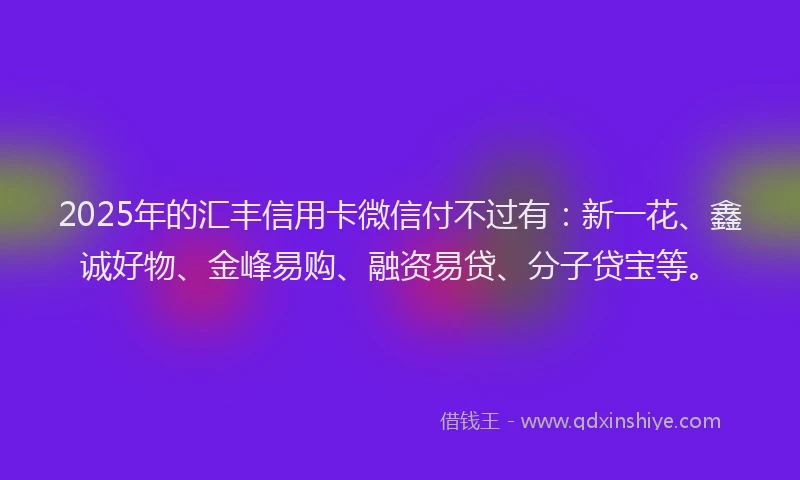 2025年的汇丰信用卡微信付不过有：新一花、鑫诚好物、金峰易购、融资易贷、分子贷宝等。