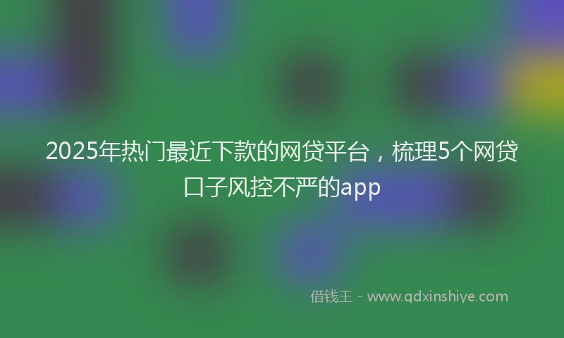 2025年热门最近下款的网贷平台，梳理5个网贷口子风控不严的app