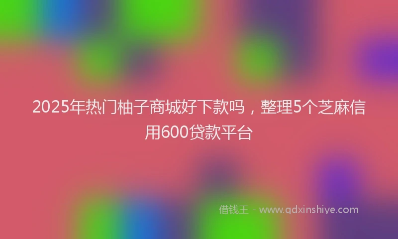 2025年热门柚子商城好下款吗，整理5个芝麻信用600贷款平台