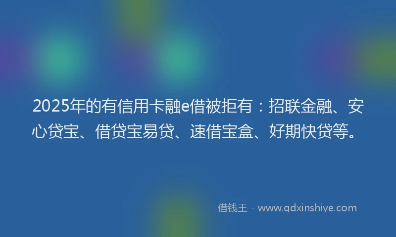 2025年的有信用卡融e借被拒有：招联金融、安心贷宝、借贷宝易贷、速借宝盒、好期快贷等。
