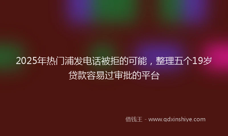 2025年热门浦发电话被拒的可能，整理五个19岁贷款容易过审批的平台