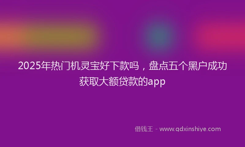 2025年热门机灵宝好下款吗，盘点五个黑户成功获取大额贷款的app