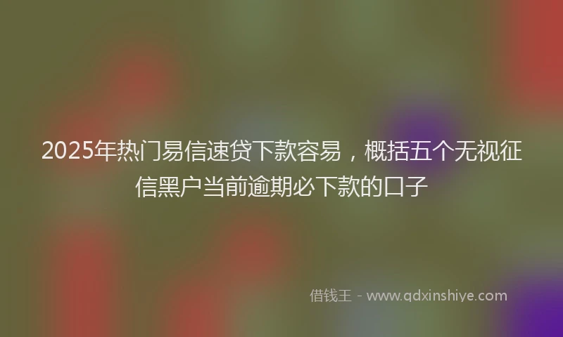 2025年热门易信速贷下款容易，概括五个无视征信黑户当前逾期必下款的口子