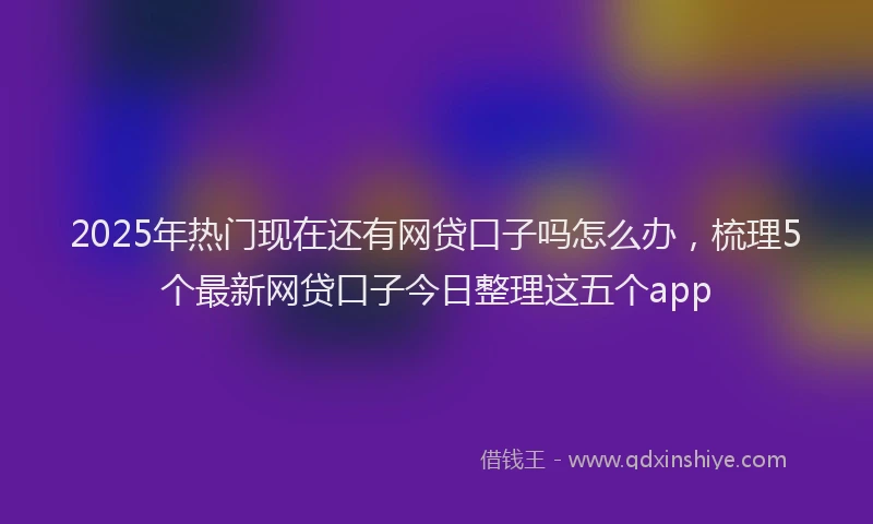 2025年热门现在还有网贷口子吗怎么办，梳理5个最新网贷口子今日整理这五个app
