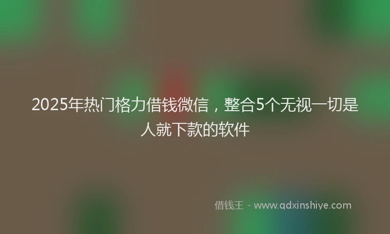 2025年热门格力借钱微信，整合5个无视一切是人就下款的软件
