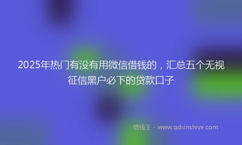 2025年热门有没有用微信借钱的，汇总五个无视征信黑户必下的贷款口子