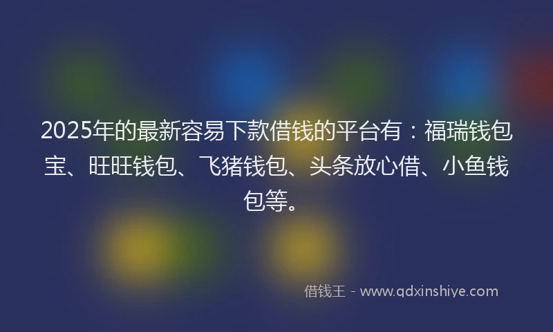 2025年的最新容易下款借钱的平台有：福瑞钱包宝、旺旺钱包、飞猪钱包、头条放心借、小鱼钱包等。