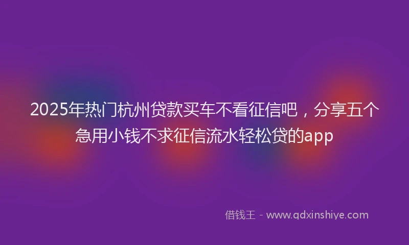 2025年热门杭州贷款买车不看征信吧，分享五个急用小钱不求征信流水轻松贷的app