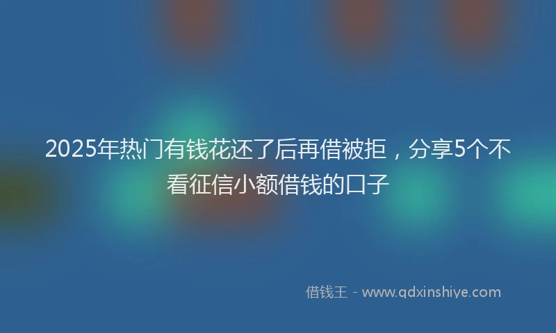 2025年热门有钱花还了后再借被拒，分享5个不看征信小额借钱的口子