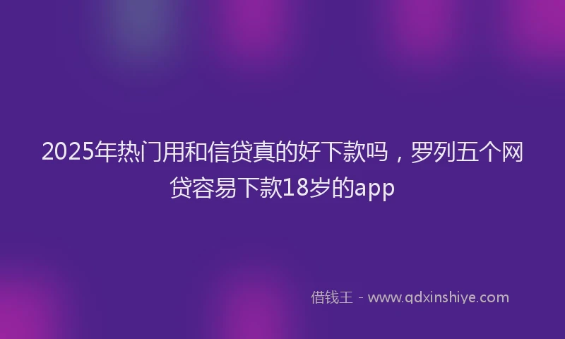 2025年热门用和信贷真的好下款吗，罗列五个网贷容易下款18岁的app
