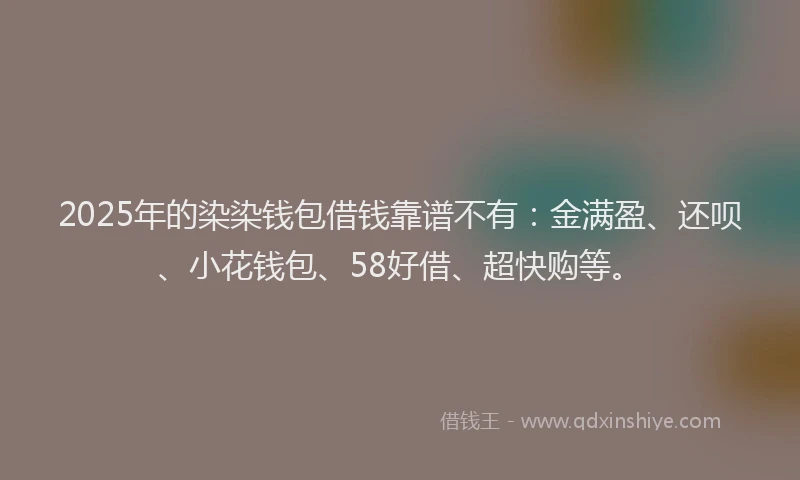 2025年的染染钱包借钱靠谱不有：金满盈、还呗、小花钱包、58好借、超快购等。