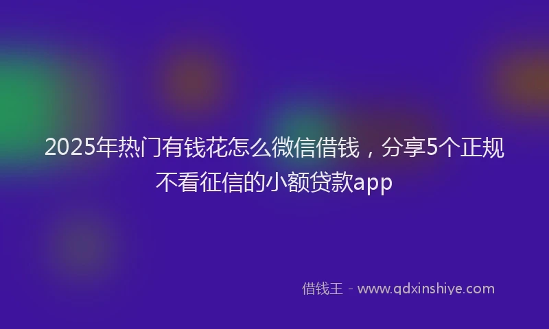 2025年热门有钱花怎么微信借钱，分享5个正规不看征信的小额贷款app