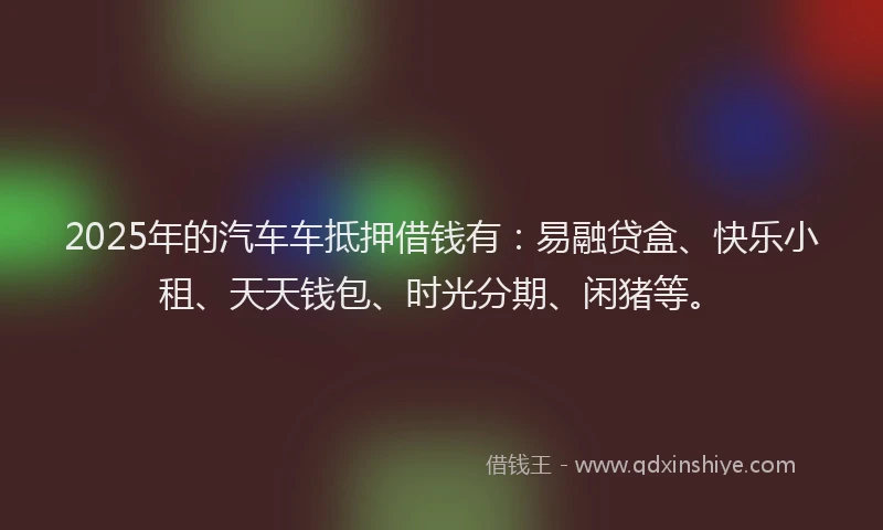 2025年的汽车车抵押借钱有：易融贷盒、快乐小租、天天钱包、时光分期、闲猪等。