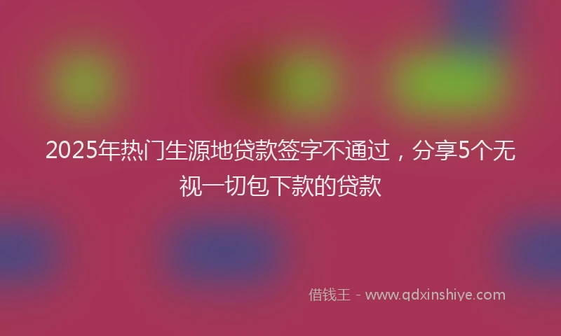 2025年热门生源地贷款签字不通过，分享5个无视一切包下款的贷款
