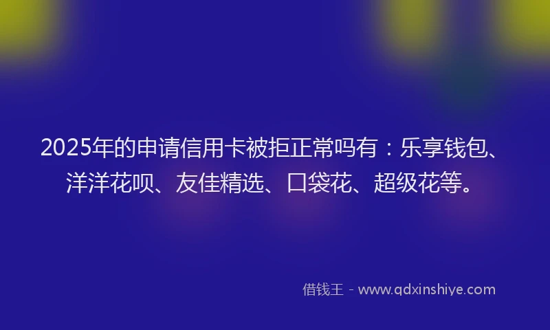2025年的申请信用卡被拒正常吗有：乐享钱包、洋洋花呗、友佳精选、口袋花、超级花等。