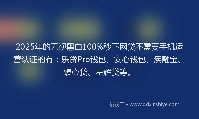 2025年的无视黑白100%秒下网贷不需要手机运营认证的有：乐贷Pro钱包、安心钱包、疾融宝、臻心贷、星辉贷等。