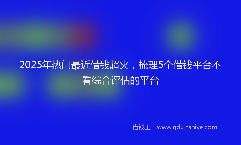 2025年热门最近借钱超火，梳理5个借钱平台不看综合评估的平台