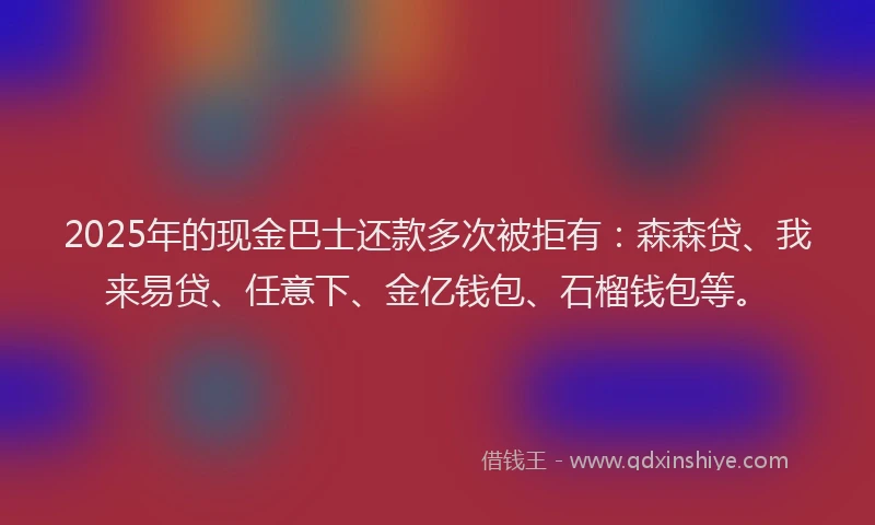 2025年的现金巴士还款多次被拒有：森森贷、我来易贷、任意下、金亿钱包、石榴钱包等。
