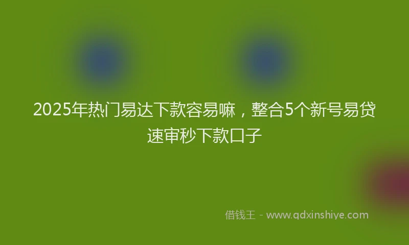2025年热门易达下款容易嘛，整合5个新号易贷速审秒下款口子