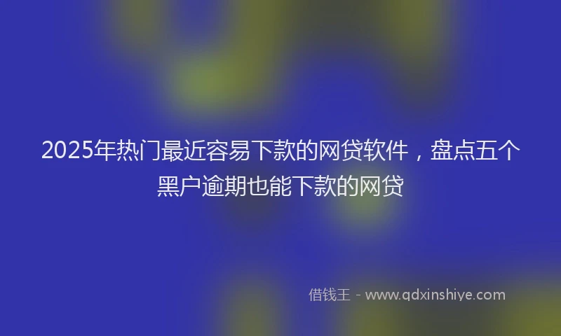 2025年热门最近容易下款的网贷软件，盘点五个黑户逾期也能下款的网贷